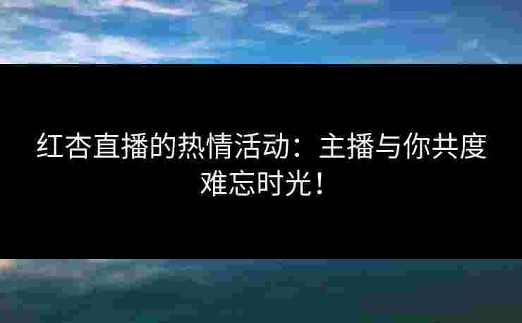 红杏直播的热情活动：主播与你共度难忘时光！