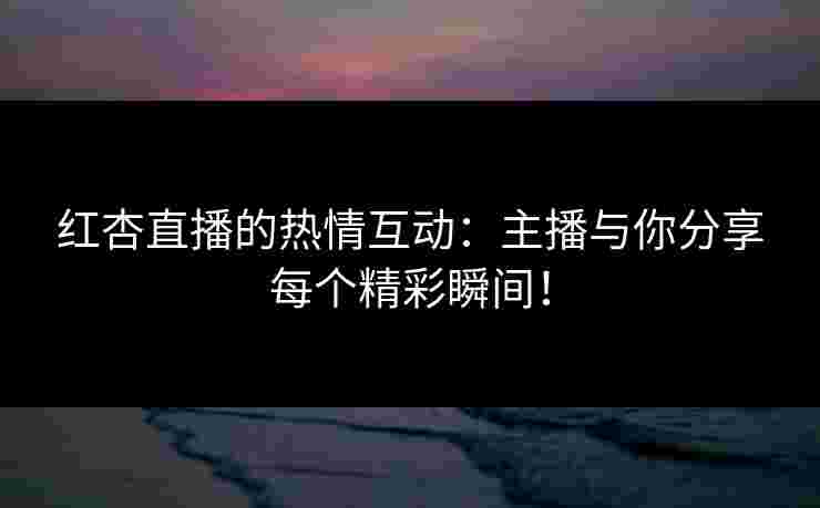红杏直播的热情互动：主播与你分享每个精彩瞬间！
