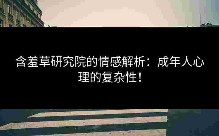 含羞草研究院的情感解析：成年人心理的复杂性！