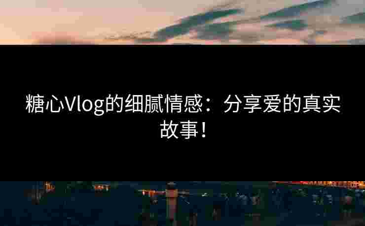 糖心Vlog的细腻情感：分享爱的真实故事！