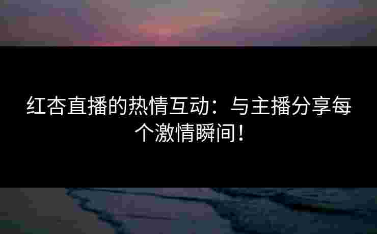 红杏直播的热情互动：与主播分享每个激情瞬间！