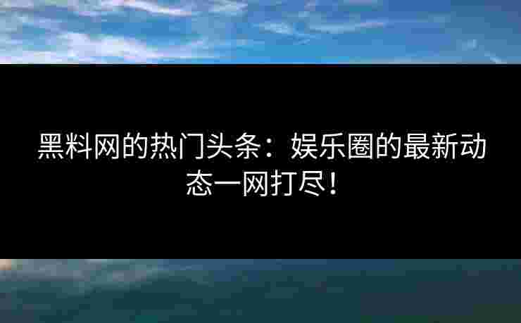 黑料网的热门头条：娱乐圈的最新动态一网打尽！