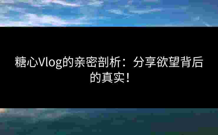 糖心Vlog的亲密剖析：分享欲望背后的真实！
