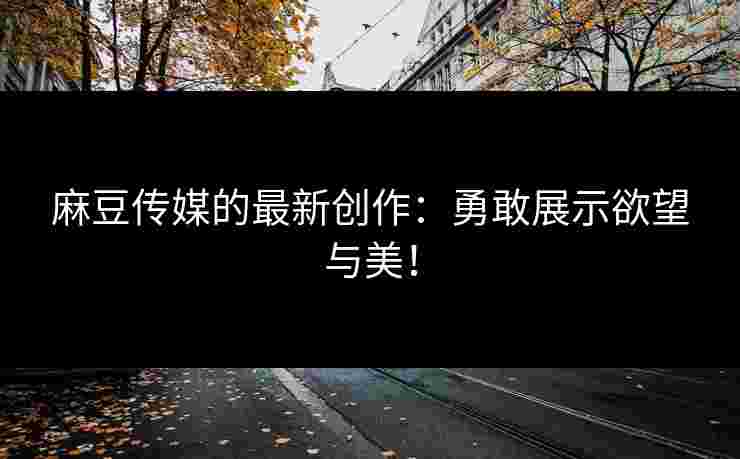 麻豆传媒的最新创作：勇敢展示欲望与美！
