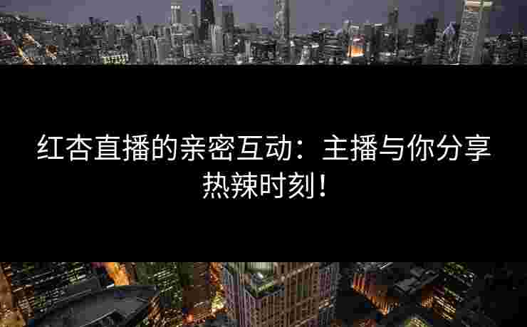 红杏直播的亲密互动：主播与你分享热辣时刻！