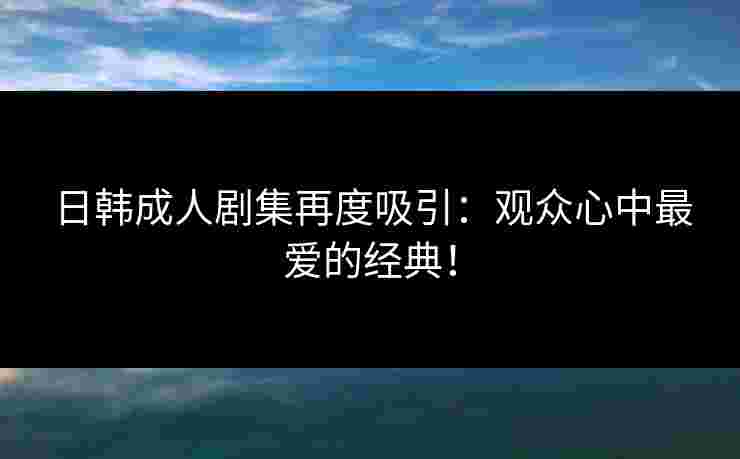 日韩成人剧集再度吸引：观众心中最爱的经典！