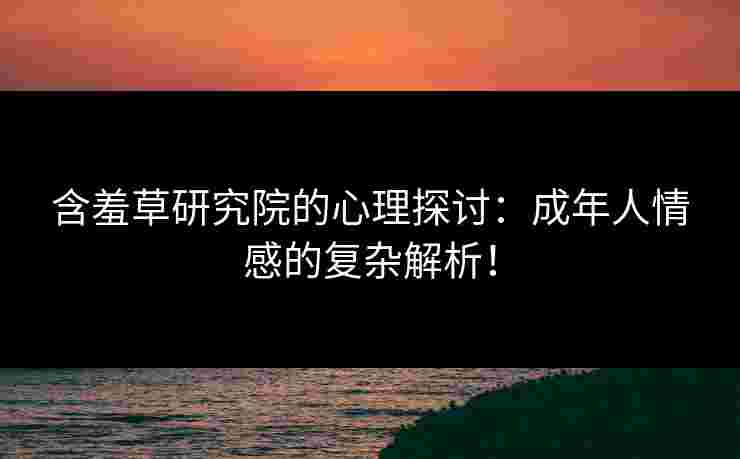 含羞草研究院的心理探讨：成年人情感的复杂解析！